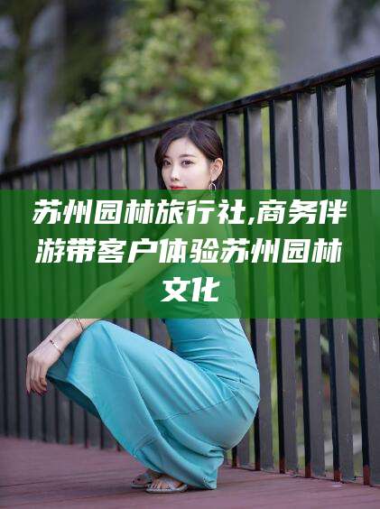 苏州园林旅行社,商务伴游带客户体验苏州园林文化