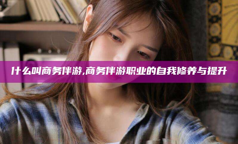 上杭什么叫商务伴游,商务伴游职业的自我修养与提升