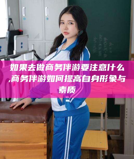 如果去做商务伴游要注意什么,商务伴游如何提高自身形象与素质