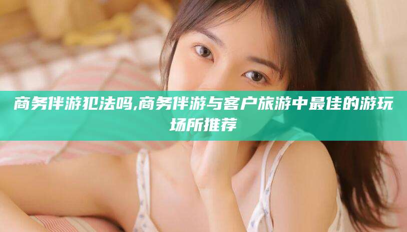 上杭商务伴游犯法吗,商务伴游与客户旅游中最佳的游玩场所推荐