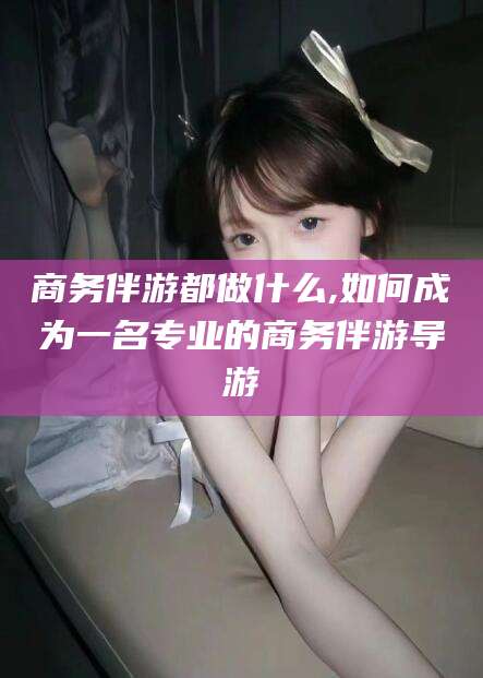 上杭商务伴游都做什么,如何成为一名专业的商务伴游导游