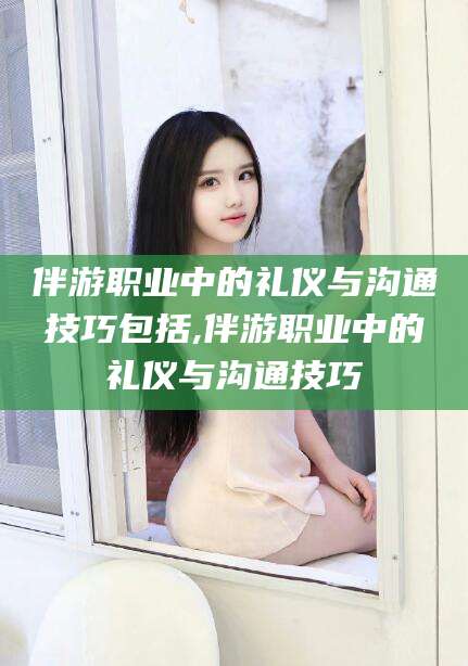 上杭伴游职业中的礼仪与沟通技巧包括,伴游职业中的礼仪与沟通技巧