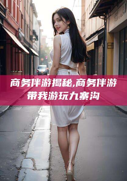 上杭商务伴游揭秘,商务伴游带我游玩九寨沟