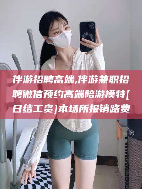 上杭伴游招聘高端,伴游兼职招聘微信预约高端陪游模特[日结工资]本场所报销路费