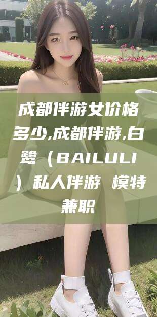 上杭成都伴游女价格多少,成都伴游,白鹭（BAILULI）私人伴游 模特兼职