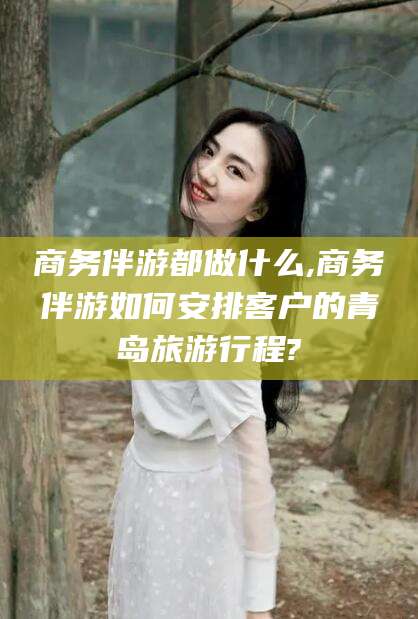 上杭商务伴游都做什么,商务伴游如何安排客户的青岛旅游行程?