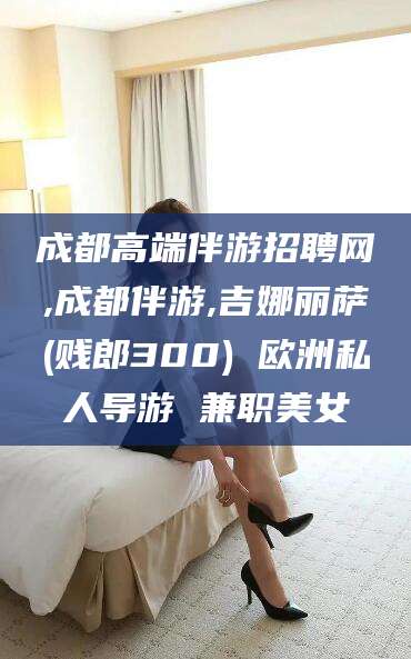 上杭成都高端伴游招聘网,成都伴游,吉娜丽萨(贱郎300) 欧洲私人导游 兼职美女