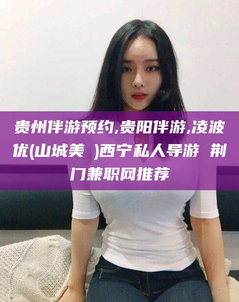 上杭贵州伴游预约,贵阳伴游,凌波优(山城美姫)西宁私人导游 荆门兼职网推荐