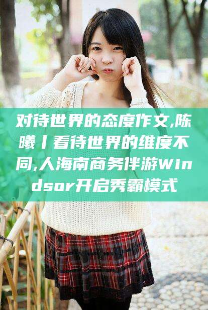 上杭对待世界的态度作文,陈曦丨看待世界的维度不同,人海南商务伴游Windsor开启秀霸模式