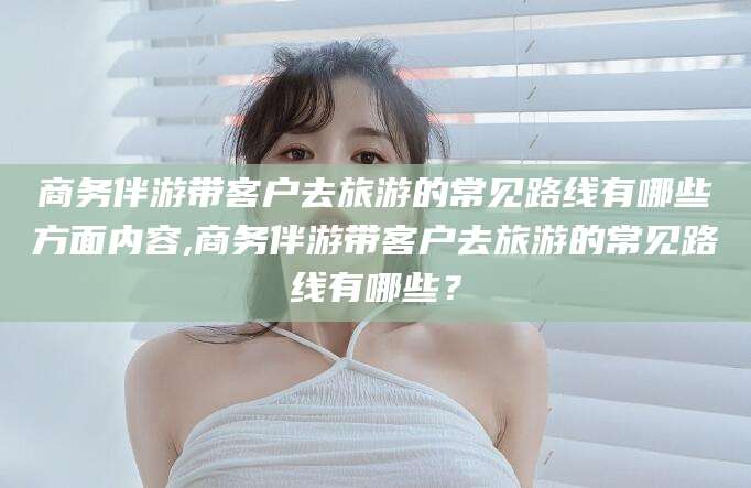 上杭商务伴游带客户去旅游的常见路线有哪些方面内容,商务伴游带客户去旅游的常见路线有哪些？