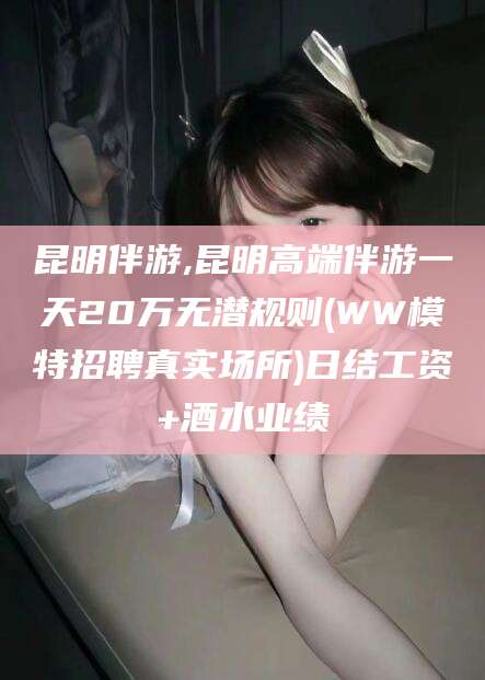 上杭昆明伴游,昆明高端伴游一天20万无潜规则(WW模特招聘真实场所)日结工资+酒水业绩