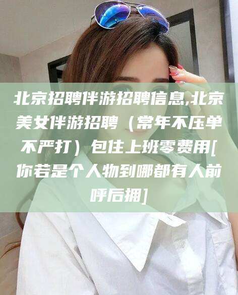 上杭北京招聘伴游招聘信息,北京美女伴游招聘（常年不压单不严打）包住上班零费用[你若是个人物到哪都有人前呼后拥]