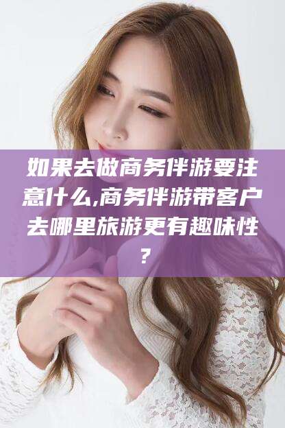 上杭如果去做商务伴游要注意什么,商务伴游带客户去哪里旅游更有趣味性？