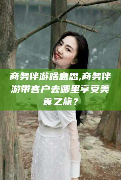 上杭商务伴游啥意思,商务伴游带客户去哪里享受美食之旅？