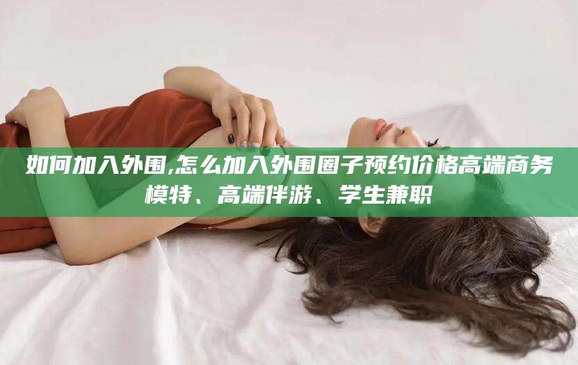 上杭如何加入外围,怎么加入外围圈子预约价格高端商务模特、高端伴游、学生兼职