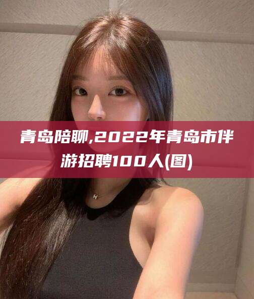上杭青岛陪聊,2022年青岛市伴游招聘100人(图)