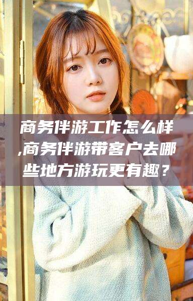 上杭商务伴游工作怎么样,商务伴游带客户去哪些地方游玩更有趣？