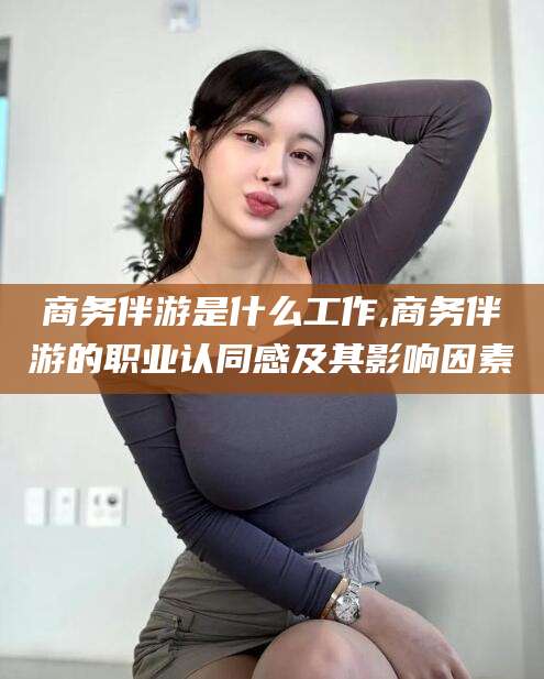 上杭商务伴游是什么工作,商务伴游的职业认同感及其影响因素