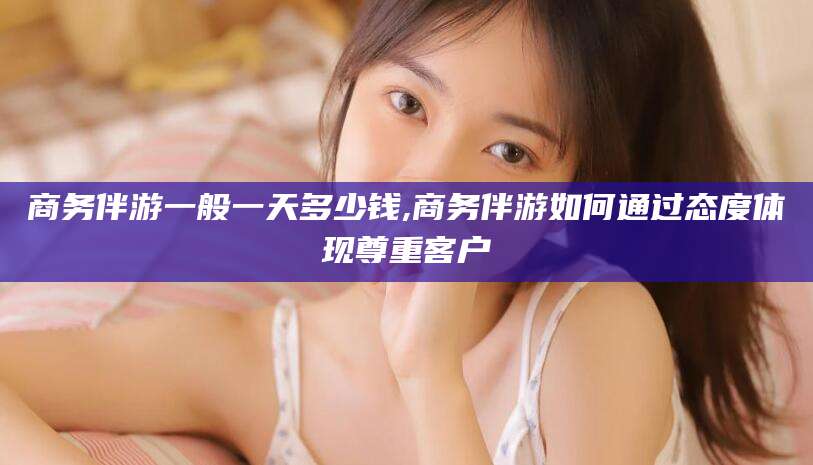 上杭商务伴游一般一天多少钱,商务伴游如何通过态度体现尊重客户