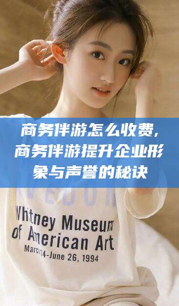 上杭商务伴游怎么收费,商务伴游提升企业形象与声誉的秘诀